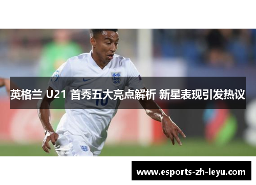 英格兰 U21 首秀五大亮点解析 新星表现引发热议 英格兰 U21 首秀五大亮点解析 新星表现引发热议