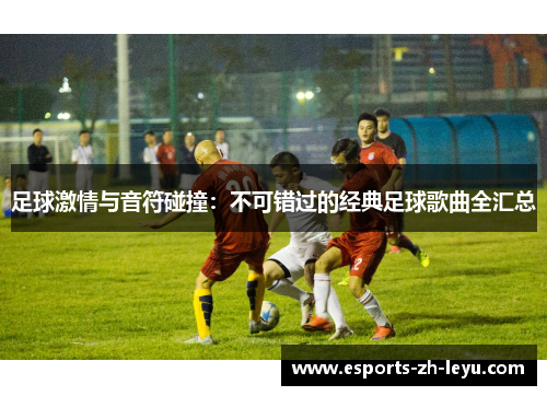 足球激情与音符碰撞:不可错过的经典足球歌曲全汇总 足球激情与音符碰撞:不可错过的经典足球歌曲全汇总