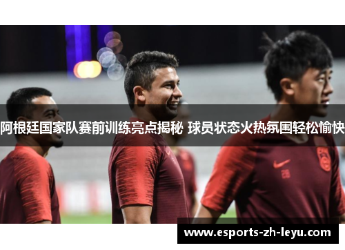 阿根廷国家队赛前训练亮点揭秘 球员状态火热氛围轻松愉快