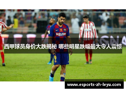 西甲球员身价大跌揭秘 哪些明星跌幅最大令人震惊