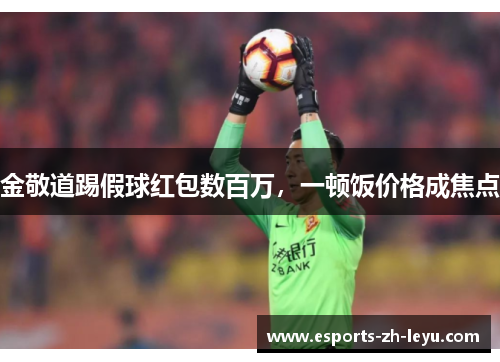 金敬道踢假球红包数百万,一顿饭价格成焦点 金敬道踢假球红包数百万,一顿饭价格成焦点